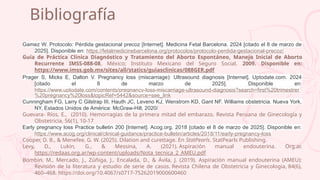 Bibliografía
Gamez W. Protocolo: Pérdida gestacional precoz [Internet]. Medicina Fetal Barcelona. 2024 [citado el 8 de marzo de
2025]. Disponible en: https://fetalmedicinebarcelona.org/protocolos/protocolo-perdida-gestacional-precoz/
Guía de Práctica Clínica Diagnóstico y Tratamiento del Aborto Espontáneo, Manejo Inicial de Aborto
Recurrente IMSS-088-08, México; Instituto Mexicano del Seguro Social, 2009. Disponible en:
https://www.imss.gob.mx/sites/all/statics/guiasclinicas/088GER.pdf
Prager S, Micks E, Dalton V. Pregnancy loss (miscarriage): Ultrasound diagnosis [Internet]. Uptodate.com. 2024
[citado el 8 de marzo de 2025]. Disponible en:
https://www.uptodate.com/contents/pregnancy-loss-miscarriage-ultrasound-diagnosis?search=first%20trimestrer
%20pregnancy%20loss&topicRef=5442&source=see_link
Cunningham FG, Larry C Gilstrap III, Hauth JC, Leveno KJ, Wenstrom KD, Gant NF. Williams obstetricia. Nueva York,
NY, Estados Unidos de América: McGraw-Hill; 2020/
Guevara- Ríos, E., (2010). Hemorragias de la primera mitad del embarazo. Revista Peruana de Ginecología y
Obstetricia, 56(1), 10-17
Early pregnancy loss Practice bulletin 200 [Internet]. Acog.org. 2018 [citado el 8 de marzo de 2025]. Disponible en:
https://www.acog.org/clinical/clinical-guidance/practice-bulletin/articles/2018/11/early-pregnancy-loss
Cooper, D. B., & Menefee, G. W. (2025). Dilation and curettage. En StatPearls. StatPearls Publishing.
Levy, D., Lukin, G., & Messina, A. (2021). Aspiración manual endouterina. Org.ar.
https://redaas.org.ar/wp-content/uploads/Nota_tecnica_2_AMEU.pdf
Bombin, M., Mercado, J., Zúñiga, J., Encalada, D., & Ávila, J. (2019). Aspiración manual endouterina (AMEU):
Revisión de la literatura y estudio de serie de casos. Revista Chilena de Obstetricia y Ginecologia, 84(6),
460–468. https://doi.org/10.4067/s0717-75262019000600460
 