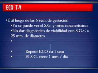 ECO T-V
•Útil luego de las 6 sem. de gestación
•Ya se puede ver el S.G. y otras características
•No dar diagnóstico de viabilidad con S.G.< a
25 mm. de diámetro
•
• Repetir ECO en 1 sem
• El S.G. crece 1 mm / día
 
