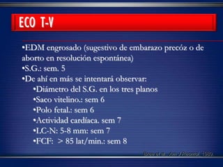 •EDM engrosado (sugestivo de embarazo precóz o de
aborto en resolución espontánea)
•S.G.: sem. 5
•De ahí en más se intentará observar:
•Diámetro del S.G. en los tres planos
•Saco vitelino.: sem 6
•Polo fetal.: sem 6
•Actividad cardíaca. sem 7
•LC-N: 5-8 mm: sem 7
•FCF: > 85 lat/min.: sem 8
Bree et al., Am J Reontol, 1989.
ECO T-V
 
