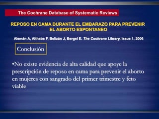 •No existe evidencia de alta calidad que apoye la
prescripción de reposo en cama para prevenir el aborto
en mujeres con sangrado del primer trimestre y feto
viable
Conclusión
The Cochrane Database of Systematic Reviews
REPOSO EN CAMA DURANTE EL EMBARAZO PARA PREVENIR
EL ABORTO ESPONTANEO
Alemán A, Althabe F, Belizán J, Bergel E. The Cochrane Library, Issue 1, 2006
 