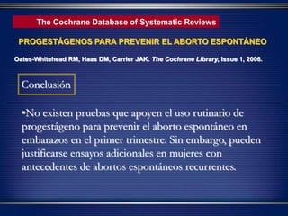 •No existen pruebas que apoyen el uso rutinario de
progestágeno para prevenir el aborto espontáneo en
embarazos en el primer trimestre. Sin embargo, pueden
justificarse ensayos adicionales en mujeres con
antecedentes de abortos espontáneos recurrentes.
Conclusión
PROGESTÁGENOS PARA PREVENIR EL ABORTO ESPONTÁNEO
Oates-Whitehead RM, Haas DM, Carrier JAK. The Cochrane Library, Issue 1, 2006.
The Cochrane Database of Systematic Reviews
 