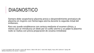 DIAGNOSTICO
Siempre debe sospecharse placenta previa o desprendimiento prematuro de
placenta en mujeres con hemorragia uterina durante la segunda mitad del
embarazo.
Rara vez puede establecerse con certeza mediante el examen clínico, a
menos que se introduzca un dedo por el cuello uterino y se palpe la placenta
(solo se realiza con previa preparación de cesárea inmediata)
F. Gary Cunningham, MD. Kenneth J. Leveno, MD. Steven L. Bloom, MD. John C. Hauth, MD. Dwight J. Rouse, MD. Catherine Y. Spong, MD.
Williams Obstetricia 23e, Sección 7. capítulo 35
 