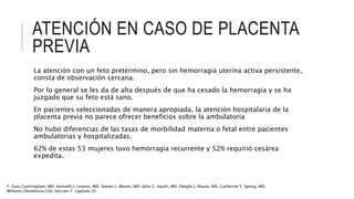 ATENCIÓN EN CASO DE PLACENTA
PREVIA
La atención con un feto pretérmino, pero sin hemorragia uterina activa persistente,
consta de observación cercana.
Por lo general se les da de alta después de que ha cesado la hemorragia y se ha
juzgado que su feto está sano.
En pacientes seleccionadas de manera apropiada, la atención hospitalaria de la
placenta previa no parece ofrecer beneficios sobre la ambulatoria
No hubo diferencias de las tasas de morbilidad materna o fetal entre pacientes
ambulatorias y hospitalizadas.
62% de estas 53 mujeres tuvo hemorragia recurrente y 52% requirió cesárea
expedita.
F. Gary Cunningham, MD. Kenneth J. Leveno, MD. Steven L. Bloom, MD. John C. Hauth, MD. Dwight J. Rouse, MD. Catherine Y. Spong, MD.
Williams Obstetricia 23e, Sección 7. capítulo 35
 