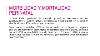 MORBILIDAD Y MORTALIDAD
PERINATAL
La morbilidad perinatal (a menudo grave) es frecuente en los
supervivientes, surgen graves deficiencias neurológicas en el primer
año de vida en 15% de los supervivientes.
Como aspecto notable, 20% de los neonatos vivos hijos de mujeres
con desprendimiento placentario mostraron acidemia grave, definida
por pH <7.0, o una deficiencia de base de ≥12 mmol/L. Otro aspecto
importante fue que 15% de los neonatos que nacieron vivos fallecieron
posteriormente.
 