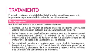 TRATAMIENTO
El estado materno y la viabilidad fetal son las consideraciones más
importantes que van a influir sobre la decisión a tomar.
Monitorización tanto fetal como materna intensa.
1. Primero se ha de valorar el estado materno mediante constantes
vitales como tensión arterial, pulso, saturación de oxigeno
2. Se ha instaurar una perfusión intravenosa en cada brazo y control
de monitorización central. El control de la diuresis es muy
importante para valorar la función renal. La oxigenoterapia se ha
instaurar si el estado de la paciente así lo precisa
3. Se solicitará analítica completa que debe incluir hemograma,
bioquímica y hemostasia. Especial atención debemos poner en el
hematocrito y plaquetas. Se han de cruzar y reservar como mínimo
dos unidades de concentrado de hematíes.
Manejo general
 