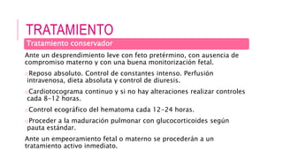 TRATAMIENTO
Ante un desprendimiento leve con feto pretérmino, con ausencia de
compromiso materno y con una buena monitorización fetal.
oReposo absoluto. Control de constantes intenso. Perfusión
intravenosa, dieta absoluta y control de diuresis.
oCardiotocograma continuo y si no hay alteraciones realizar controles
cada 8-12 horas.
oControl ecográfico del hematoma cada 12-24 horas.
oProceder a la maduración pulmonar con glucocorticoides según
pauta estándar.
Ante un empeoramiento fetal o materno se procederán a un
tratamiento activo inmediato.
Tratamiento conservador
 