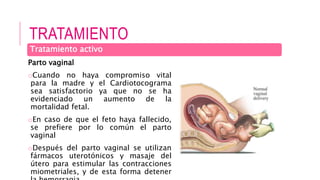 TRATAMIENTO
Parto vaginal
oCuando no haya compromiso vital
para la madre y el Cardiotocograma
sea satisfactorio ya que no se ha
evidenciado un aumento de la
mortalidad fetal.
oEn caso de que el feto haya fallecido,
se prefiere por lo común el parto
vaginal
oDespués del parto vaginal se utilizan
fármacos uterotónicos y masaje del
útero para estimular las contracciones
miometriales, y de esta forma detener
Tratamiento activo
 