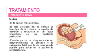 TRATAMIENTO
Cesárea
oEs la opción mas utilizada
oEl feto afectado por lo común se
beneficia de la cesárea; la rapidez de
decisión y respuesta es un factor
importante en los resultados
perinatales
oCuando ya se ha diagnosticado un
desprendimiento se procede e la
extracción fetal por la vía mas rápida
posible para evitar en lo posible la
afectación fetal
Tratamiento activo
 