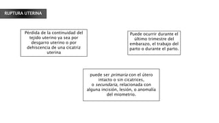RUPTURA UTERINA
Pérdida de la continuidad del
tejido uterino ya sea por
desgarro uterino o por
dehiscencia de una cicatriz
uterina
Puede ocurrir durante el
último trimestre del
embarazo, el trabajo del
parto o durante el parto.
puede ser primaria con el útero
intacto o sin cicatrices,
o secundaria, relacionada con
alguna incisión, lesión, o anomalía
del miometrio.
 