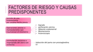 FACTORES DE RIESGO Y CAUSAS
PREDISPONENTES
incisión de una
histerectomía
por cesárea hecha previa
Operaciones previas o
manipulaciones que
traumatizan el miometrio
• legrado
• perforación uterina
• Ablación endometrial
• Miomectomía
• histeroscopia
estimulación excesiva o
inapropiada del útero con
oxitocina
Inducción del parto con prostaglandina
E1
 