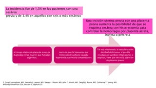 La incidencia fue de 1.3% en las pacientes con una
cesárea
previa y de 3.4% en aquellas con seis o más cesáreas
Una incisión uterina previa con una placenta
previa aumenta la posibilidad de que se
requiera cesárea con histerectomía para
controlar la hemorragia por placenta ácreta,
íncreta o percreta
F. Gary Cunningham, MD. Kenneth J. Leveno, MD. Steven L. Bloom, MD. John C. Hauth, MD. Dwight J. Rouse, MD. Catherine Y. Spong, MD.
Williams Obstetricia 23e, Sección 7. capítulo 35
el riesgo relativo de placenta previa se
duplicaba en las mujeres que fumaban
cigarrillos.
teoría de que la hipoxemia por
monóxido de carbono causaba
hipertrofia placentaria compensadora
Tal vez relacionada, la vascularización
decidual defectuosa, el posible
resultado de cambios inflamatorios o
atópicos, tiene que ver en la aparición
de placenta previa.
 