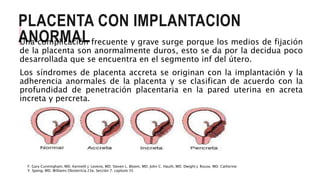 PLACENTA CON IMPLANTACION
ANORMALUna complicación frecuente y grave surge porque los medios de fijación
de la placenta son anormalmente duros, esto se da por la decidua poco
desarrollada que se encuentra en el segmento inf del útero.
Los síndromes de placenta accreta se originan con la implantación y la
adherencia anormales de la placenta y se clasifican de acuerdo con la
profundidad de penetración placentaria en la pared uterina en acreta
increta y percreta.
F. Gary Cunningham, MD. Kenneth J. Leveno, MD. Steven L. Bloom, MD. John C. Hauth, MD. Dwight J. Rouse, MD. Catherine
Y. Spong, MD. Williams Obstetricia 23e, Sección 7. capítulo 35
 