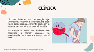 CLÍNICA
Síntoma típico es una hemorragia roja,
abundante, recidivante e indolora. De inicio
suele cesar espontáneamente pero, por lo
general, se repetirá y con mayor intensidad.
La sangre es color rojo brillante, con
tendencia a formar coágulos. La
prematuridad es la mayor amenaza para el
feto.
Fescina, R., Schwarcz, R. and Duverges, C., n.d. Obstetricia. 6th ed.
 
