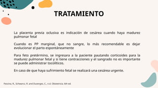TRATAMIENTO
La placenta previa oclusiva es indicación de cesárea cuando haya madurez
pulmonar fetal
Cuando es PP marginal, que no sangre, lo más recomendable es dejar
evolucionar el parto espontáneamente
Para feto pretérmino, se ingresara a la paciente pautando corticoides para la
madurez pulmonar fetal y si tiene contracciones y el sangrado no es importante
se puede administrar tocolíticos.
En caso de que haya sufrimiento fetal se realizará una cesárea urgente.
Fescina, R., Schwarcz, R. and Duverges, C., n.d. Obstetricia. 6th ed.
 