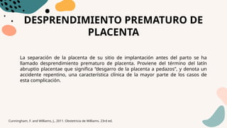 DESPRENDIMIENTO PREMATURO DE
PLACENTA
La separación de la placenta de su sitio de implantación antes del parto se ha
llamado desprendimiento prematuro de placenta. Proviene del término del latín
abruptio placentae que significa “desgarro de la placenta a pedazos”, y denota un
accidente repentino, una característica clínica de la mayor parte de los casos de
esta complicación.
Cunningham, F. and Williams, J., 2011. Obstetricia de Williams. 23rd ed.
 
