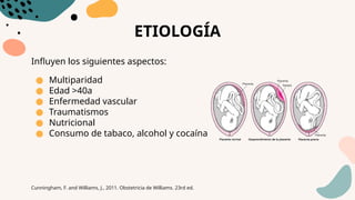 ETIOLOGÍA
Influyen los siguientes aspectos:
● Multiparidad
● Edad >40a
● Enfermedad vascular
● Traumatismos
● Nutricional
● Consumo de tabaco, alcohol y cocaína
Cunningham, F. and Williams, J., 2011. Obstetricia de Williams. 23rd ed.
 