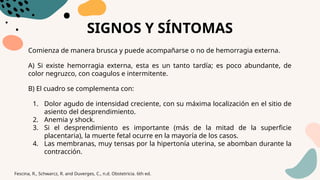 SIGNOS Y SÍNTOMAS
Comienza de manera brusca y puede acompañarse o no de hemorragia externa.
A) Si existe hemorragia externa, esta es un tanto tardía; es poco abundante, de
color negruzco, con coagulos e intermitente.
B) El cuadro se complementa con:
1. Dolor agudo de intensidad creciente, con su máxima localización en el sitio de
asiento del desprendimiento.
2. Anemia y shock.
3. Si el desprendimiento es importante (más de la mitad de la superficie
placentaria), la muerte fetal ocurre en la mayoría de los casos.
4. Las membranas, muy tensas por la hipertonía uterina, se abomban durante la
contracción.
Fescina, R., Schwarcz, R. and Duverges, C., n.d. Obstetricia. 6th ed.
 