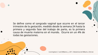 Se define como el sangrado vaginal que ocurre en el tercer
trimestre de la gestación, medido desde la semana 24 hasta la
primera y segunda fase del trabajo de parto, es la primera
causa de muerte materna en el mundo. Ocurre en un 4% de
todas las gestaciones.
Cunningham, F. and Williams, J., 2011. Obstetricia de Williams. 23rd ed.
 