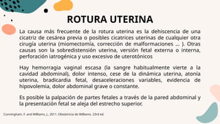 ROTURA UTERINA
La causa más frecuente de la rotura uterina es la dehiscencia de una
cicatriz de cesárea previa o posibles cicatrices uterinas de cualquier otra
cirugía uterina (miomectomía, corrección de malformaciones ... ). Otras
causas son la sobredistensión uterina, versión fetal externa o interna,
perforación iatrogénica y uso excesivo de uterotónicos
Hay hemorragia vaginal escasa (la sangre habitualmente vierte a la
cavidad abdominal), dolor intenso, cese de la dinámica uterina, atonía
uterina, bradicardia fetal, desaceleraciones variables, evidencia de
hipovolemia, dolor abdominal grave o constante.
Es posible la palpación de partes fetales a través de la pared abdominal y
la presentación fetal se aleja del estrecho superior.
Cunningham, F. and Williams, J., 2011. Obstetricia de Williams. 23rd ed.
 