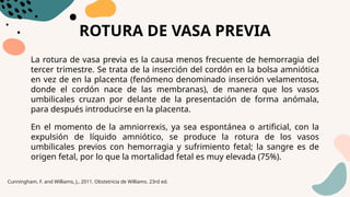 ROTURA DE VASA PREVIA
La rotura de vasa previa es la causa menos frecuente de hemorragia del
tercer trimestre. Se trata de la inserción del cordón en la bolsa amniótica
en vez de en la placenta (fenómeno denominado inserción velamentosa,
donde el cordón nace de las membranas), de manera que los vasos
umbilicales cruzan por delante de la presentación de forma anómala,
para después introducirse en la placenta.
En el momento de la amniorrexis, ya sea espontánea o artificial, con la
expulsión de líquido amniótico, se produce la rotura de los vasos
umbilicales previos con hemorragia y sufrimiento fetal; la sangre es de
origen fetal, por lo que la mortalidad fetal es muy elevada (75%).
Cunningham, F. and Williams, J., 2011. Obstetricia de Williams. 23rd ed.
 