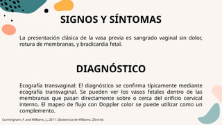 SIGNOS Y SÍNTOMAS
La presentación clásica de la vasa previa es sangrado vaginal sin dolor,
rotura de membranas, y bradicardia fetal.
DIAGNÓSTICO
Ecografía transvaginal: El diagnóstico se confirma típicamente mediante
ecografía transvaginal. Se pueden ver los vasos fetales dentro de las
membranas que pasan directamente sobre o cerca del orificio cervical
interno. El mapeo de flujo con Doppler color se puede utilizar como un
complemento.
Cunningham, F. and Williams, J., 2011. Obstetricia de Williams. 23rd ed.
 