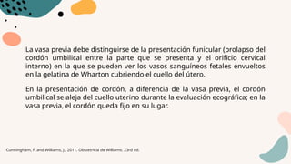 La vasa previa debe distinguirse de la presentación funicular (prolapso del
cordón umbilical entre la parte que se presenta y el orificio cervical
interno) en la que se pueden ver los vasos sanguíneos fetales envueltos
en la gelatina de Wharton cubriendo el cuello del útero.
En la presentación de cordón, a diferencia de la vasa previa, el cordón
umbilical se aleja del cuello uterino durante la evaluación ecográfica; en la
vasa previa, el cordón queda fijo en su lugar.
Cunningham, F. and Williams, J., 2011. Obstetricia de Williams. 23rd ed.
 