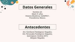 Datos Generales
Antecedentes
Nombre: JD.
Edad: 31 años.
Historia Obstétrica: G2A0P0C1.
Procedencia: Mexico.
Ant. Familiares Patológicos: Negados.
Ant. Personales Patológicos: Negados.
Quirúrgicos: Cesárea 2015.
Alergias: Negados.
 