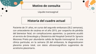 Motivo de consulta
Historia del cuadro actual
Líquido transvaginal
Paciente de 31 años, en curso del segundo embarazo (30.2 semanas),
con antecedente de cesárea en el año 2015, por sospecha de pérdida
del bienestar fetal, sin complicaciones aparentes. La paciente acudió
al servicio de Ginecología y Obstetricia del Hospital Central Dr. Ignacio
Morones Prieto por abundante salida de líquido transvaginal. En una
clínica particular, en la semana 28 del embarazo, le diagnosticaron
placenta previa total, con datos ultrasonográficos sugerentes de
acretismo placentario.
 
