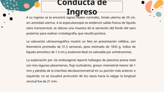Conducta de
Ingreso
A su ingreso se la encontró signos vitales normales, fondo uterino de 29 cm,
sin actividad uterina. A la especuloscopía se evidenció salida franca de líquido
claro transcervical, se obtuvo una muestra de la secreción del fondo del saco
posterior, para realizar cristalografía, que resultó positiva.
La valoración ultrasonográfica mostró un feto en presentación cefálica, con
fetometría promedio de 31.5 semanas, peso estimado de 1833 g, índice de
líquido amniótico de 1.5 cm y anatomía fetal no valorable por anhidramnios.
La exploración por vía endovaginal reportó hallazgos de placenta previa total
con tres lagunas placentarias, flujo turbulento, grosor miometrial menor de 1
mm y pérdida de la interfase deciduomiometrial en su porción más anterior e
izquierda; no se visualizó protrusión de los vasos hacia la vejiga; la longitud
cervical fue de 21 mm.
 