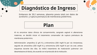 Plan
Al no encontrar datos clínicos de corioamnionitis, sangrado vaginal ni alteraciones
maternas, se decidió iniciar el tratamiento conservador de ruptura prematura de
membranas pretermino.
Administración: ampicilina (2 g/6 h) y eritromicina (250 mg/8 h) por vía intravenosa,
seguido de amoxicilina (250 mg/8 h) y eritromicina (250 mg/8 h) por vía oral, ambos
esquemas durante dos días. Se indicó tratamiento de maduración pulmonar con
dexametasona (4 dosis), de acuerdo con el protocolo de la institución.
Diagnóstico de Ingreso
Embarazo de 30.2 semanas, placenta previa total con datos de
acretismo y ruptura prematura de membranas pretérmino.
 
