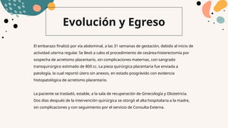 Evolución y Egreso
El embarazo finalizó por vía abdominal, a las 31 semanas de gestación, debido al inicio de
actividad uterina regular. Se llevó a cabo el procedimiento de cesárea-histerectomía por
sospecha de acretismo placentario, sin complicaciones maternas, con sangrado
transquirúrgico estimado de 800 cc. La pieza quirúrgica placentaria fue enviada a
patología, la cual reportó útero sin anexos, en estado posgrávido con evidencia
histopatológica de acretismo placentario.
La paciente se trasladó, estable, a la sala de recuperación de Ginecología y Obstetricia.
Dos días después de la intervención quirúrgica se otorgó el alta hospitalaria a la madre,
sin complicaciones y con seguimiento por el servicio de Consulta Externa.
 