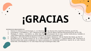 ¡GRACIAS
!
REFERENCIAS BIBLIOGRÁFICAS:
1. Fescina, R., Schwarcz, R. and Duverges, C., n.d. Obstetricia. 6th ed. Buenos Aires, Argentina: El Ateneo, pp.225-233.
2. Cunningham, F. and Williams, J., 2011. Obstetricia de Williams. 23rd ed. México: McGraw-Hill Interamericana, pp.761-765.
3. Oholeguy, P., Cheda, I. and Sotero, G., 2020. Vasa Previa: Comunicación De Un Caso. [online] Scielo.edu.uy. Available at:
<http://www.scielo.edu.uy/pdf/rmu/v27n3/v27n3a06.pdf> [Accessed 13 December 2021].
4. Rodríguez, J., 2018. Manual CTO De Medicina Y Cirugía. Ginecología Y Obstetricia. 10th ed. Madrid: Mar Muñiz, pp.106-107.
5. Fernández-Lara JA, Mendoza-Huerta M, De La Maza-Labastida S, Peña-Zepeda C, Esparza-Valencia DM, Ling-García JP.
Placenta previa total acreta complicada con ruptura prematura de membranas pertérmino: reporte de un caso. Ginecol
Obstet Mex. 2018 feb;86(2):151-157. DOI: https://doi.org/10.24245/gom.v86i2.1568
 