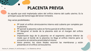 PLACENTA PREVIA
Es aquella que está implantada sobre del orificio interno del cuello uterino. Es la
principal causa de hemorragia del tercer trimestre.
Hay varias posibilidades:
● PP total: el orificio cérvicouterino interno está cubierto por completo por
la placenta.
● PP parcial: la placenta cubre en forma parcial el orificio interno
● PP Marginal: el borde de la placenta está en el margen del orificio
interno.
● Implantación baja de la placenta: en el segmento uterino inferior de
modo que el borde de la placenta no llega al orificio interno pero se
encuentra en estrecha proximidad al mismo.
● Vasos previos: los vasos fetales recorren las membranas y están
presentes en el orificio cervicouterino.
Fescina, R., Schwarcz, R. and Duverges, C., n.d. Obstetricia. 6th ed.
 