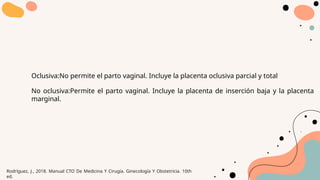 Oclusiva:No permite el parto vaginal. Incluye la placenta oclusiva parcial y total
No oclusiva:Permite el parto vaginal. Incluye la placenta de inserción baja y la placenta
marginal.
Rodríguez, J., 2018. Manual CTO De Medicina Y Cirugía. Ginecología Y Obstetricia. 10th
ed.
 