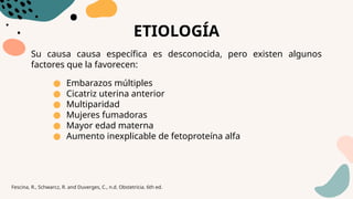 ETIOLOGÍA
Su causa causa específica es desconocida, pero existen algunos
factores que la favorecen:
● Embarazos múltiples
● Cicatriz uterina anterior
● Multiparidad
● Mujeres fumadoras
● Mayor edad materna
● Aumento inexplicable de fetoproteína alfa
Fescina, R., Schwarcz, R. and Duverges, C., n.d. Obstetricia. 6th ed.
 