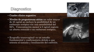 • Cuadro clínico sugestivo
• Niveles de progesterona sérica un valor mayor
de 25 ng/ml se excluye la posibilidad de un
embarazo ectópico con una sensibilidad del
92%. Concentración menor a 5 ng/ml sugiere
un aborto retenido o un embarazo ectópico.
• Ecografía transvaginal: es un estudio
fundamental y confirmatorio debido a que
orienta el tamaño y localización del embrión.
 