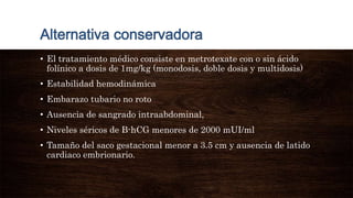 • El tratamiento médico consiste en metrotexate con o sin ácido
folínico a dosis de 1mg/kg (monodosis, doble dosis y multidosis)
• Estabilidad hemodinámica
• Embarazo tubario no roto
• Ausencia de sangrado intraabdominal,
• Niveles séricos de B-hCG menores de 2000 mUI/ml
• Tamaño del saco gestacional menor a 3.5 cm y ausencia de latido
cardiaco embrionario.
 