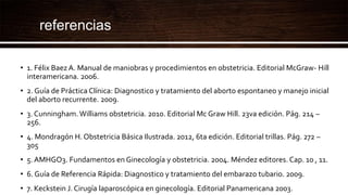 referencias
• 1. Félix Baez A. Manual de maniobras y procedimientos en obstetricia. Editorial McGraw- Hill
interamericana. 2006.
• 2. Guía de Práctica Clínica: Diagnostico y tratamiento del aborto espontaneo y manejo inicial
del aborto recurrente. 2009.
• 3. Cunningham.Williams obstetricia. 2010. Editorial Mc Graw Hill. 23va edición. Pág. 214 –
256.
• 4. Mondragón H. Obstetricia Básica Ilustrada. 2012, 6ta edición. Editorial trillas. Pág. 272 –
305
• 5. AMHGO3. Fundamentos en Ginecología y obstetricia. 2004. Méndez editores. Cap. 10 , 11.
• 6. Guía de Referencia Rápida: Diagnostico y tratamiento del embarazo tubario. 2009.
• 7. Keckstein J. Cirugía laparoscópica en ginecología. Editorial Panamericana 2003.
 