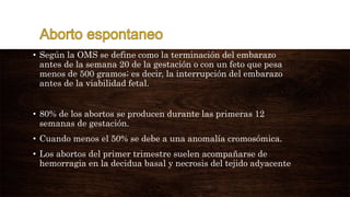 • Según la OMS se define como la terminación del embarazo
antes de la semana 20 de la gestación o con un feto que pesa
menos de 500 gramos; es decir, la interrupción del embarazo
antes de la viabilidad fetal.
• 80% de los abortos se producen durante las primeras 12
semanas de gestación.
• Cuando menos el 50% se debe a una anomalía cromosómica.
• Los abortos del primer trimestre suelen acompañarse de
hemorragia en la decidua basal y necrosis del tejido adyacente
 
