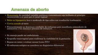 • Hemorragia de cantidad variable continua o intermitente rojo brillante al principio
oscureciendo a su paso por el canal vaginal
• Dolor en hipogastrio leve o moderado de tipo colico con irradiación lumbosacra
• Cervix cerrado al tacto
• Frecuentemente se desconoce condición de embarazo pero manifiesta antecedente de
amenorrea y los síntomas precoces de embarazo.
• Su manejo puede ser ambulatorio
• Ecografía transvaginal para confirmar la viabilidad de la gestación.
• Reposo en cama y evaluar causas (como IVU)
• El embarazo ectópico se considera un diagnóstico diferencial.
 