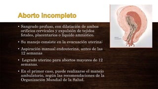 • Sangrado profuso, con dilatación de ambos
orificios cervicales y expulsión de tejidos
fetales, placentarios o líquido amniótico.
• Su manejo consiste en la evacuación uterina:
• Aspiración manual endouterina, antes de las
12 semanas
• Legrado uterino para abortos mayores de 12
semanas.
• En el primer caso, puede realizarse el manejo
ambulatorio, según las recomendaciones de la
Organización Mundial de la Salud.
 