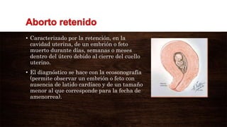 • Caracterizado por la retención, en la
cavidad uterina, de un embrión o feto
muerto durante días, semanas o meses
dentro del útero debido al cierre del cuello
uterino.
• El diagnóstico se hace con la ecosonografía
(permite observar un embrión o feto con
ausencia de latido cardíaco y de un tamaño
menor al que corresponde para la fecha de
amenorrea).
 
