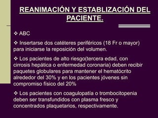REANIMACIÓN Y ESTABLIZACIÓN DEL
            PACIENTE.

 ABC
 Insertarse dos catéteres periféricos (18 Fr o mayor)
para iniciarse la reposición del volumen.
 Los pacientes de alto riesgo(tercera edad, con
cirrosis hepática o enfermedad coronaria) deben recibir
paquetes globulares para mantener el hematócrito
alrededor del 30% y en los pacientes jóvenes sin
compromiso físico del 20%
 Los pacientes con coagulopatía o trombocitopenia
deben ser transfundidos con plasma fresco y
concentrados plaquetarios, respectivamente.
 
