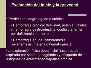 Evaluación del inicio y la gravedad.


• Pérdida de sangre aguda o crónica
  • Hemorragia crónica: debilidad, astenia, palidez
  y hemorragia gastrointestinal oculta y anemia
  por deficiencia de hierro
  • Hemorragia aguda: hematemesis,
  melanemesis, melena o hematoquezia.
•La exploración física debe incluir tacto rectal,
aspirado por sonda nasogástrica y búsqueda de
estigmas de enfermedad hepática crónica.
 