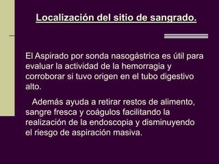 Localización del sitio de sangrado.


El Aspirado por sonda nasogástrica es útil para
evaluar la actividad de la hemorragia y
corroborar si tuvo origen en el tubo digestivo
alto.
  Además ayuda a retirar restos de alimento,
sangre fresca y coágulos facilitando la
realización de la endoscopia y disminuyendo
el riesgo de aspiración masiva.
 