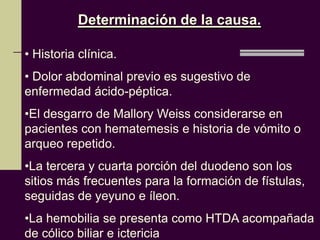 Determinación de la causa.

• Historia clínica.
• Dolor abdominal previo es sugestivo de
enfermedad ácido-péptica.
•El desgarro de Mallory Weiss considerarse en
pacientes con hematemesis e historia de vómito o
arqueo repetido.
•La tercera y cuarta porción del duodeno son los
sitios más frecuentes para la formación de fístulas,
seguidas de yeyuno e íleon.
•La hemobilia se presenta como HTDA acompañada
de cólico biliar e ictericia
 