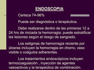 ENDOSCOPIA
     Certeza 74-96%
     Puede ser diagnóstica o terapéutica.
      Debe realizarse dentro de las primeras 12 a
24 hrs de iniciada la hemorragia; puede estratificar
las lesiones según el riesgo de sangrado.
       Los estigmas de hemorragia reciente por
úlceras incluyen la hemorragia en chorro, vaso
visible o coágulos adherentes.
     Los tratamientos endoscópicos incluyen
termocoagulación , inyección de agentes
vasoactivos y la terapeútica de combinación.
 