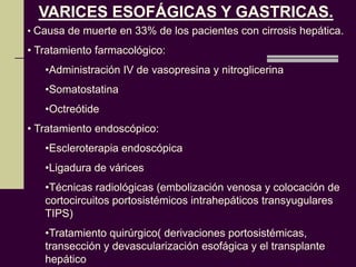 VARICES ESOFÁGICAS Y GASTRICAS.
• Causa de muerte en 33% de los pacientes con cirrosis hepática.
• Tratamiento farmacológico:
   •Administración IV de vasopresina y nitroglicerina
   •Somatostatina
   •Octreótide
• Tratamiento endoscópico:
   •Escleroterapia endoscópica
   •Ligadura de várices
   •Técnicas radiológicas (embolización venosa y colocación de
   cortocircuitos portosistémicos intrahepáticos transyugulares
   TIPS)
   •Tratamiento quirúrgico( derivaciones portosistémicas,
   transección y devascularización esofágica y el transplante
   hepático
 