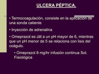 ULCERA PÉPTICA.

• Termocoagulación, consiste en la aplicación de
una sonda caliente
• Inyección de adrenalina
• Omeprazol es útil a un pH mayor de 6, mientras
que un pH menor de 5 se relaciona con lisis del
coágulo.
  • Omeprazol 8 mg/hr infusión continua Sol.
  Fisiológica
 