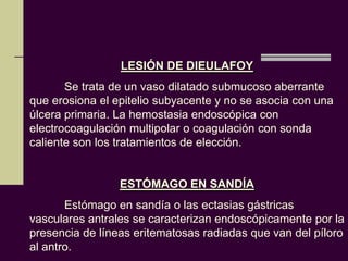 LESIÓN DE DIEULAFOY
       Se trata de un vaso dilatado submucoso aberrante
que erosiona el epitelio subyacente y no se asocia con una
úlcera primaria. La hemostasia endoscópica con
electrocoagulación multipolar o coagulación con sonda
caliente son los tratamientos de elección.


                 ESTÓMAGO EN SANDÍA
       Estómago en sandía o las ectasias gástricas
vasculares antrales se caracterizan endoscópicamente por la
presencia de líneas eritematosas radiadas que van del píloro
al antro.
 